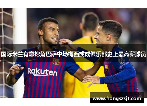 国际米兰有意挖角巴萨中场梅西或成俱乐部史上最高薪球员