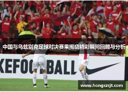 中国与乌兹别克足球对决赛果揭晓精彩瞬间回顾与分析